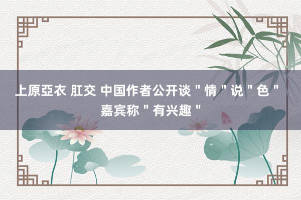上原亞衣 肛交 中国作者公开谈＂情＂说＂色＂ 嘉宾称＂有兴趣＂