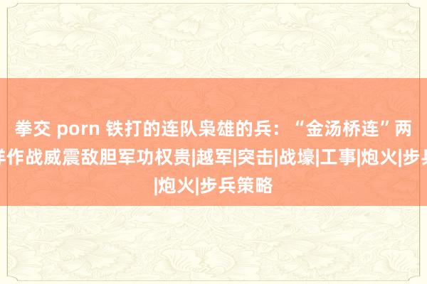 拳交 porn 铁打的连队枭雄的兵：“金汤桥连”两次放洋作战威震敌胆军功权贵|越军|突击|战壕|工事|炮火|步兵策略