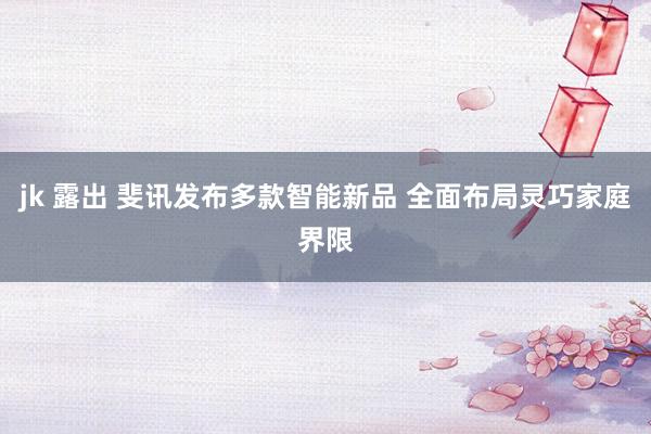 jk 露出 斐讯发布多款智能新品 全面布局灵巧家庭界限