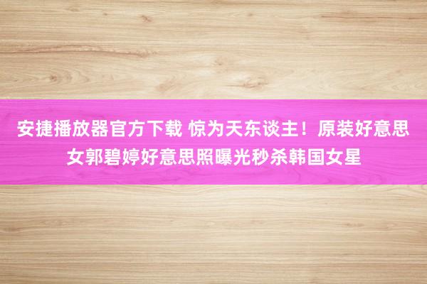 安捷播放器官方下载 惊为天东谈主!原装好意思女郭碧婷好意思照曝光秒杀韩国女星
