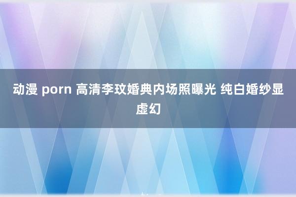 动漫 porn 高清李玟婚典内场照曝光 纯白婚纱显虚幻