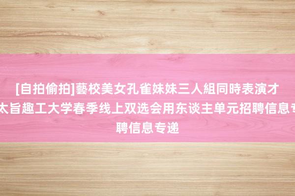 [自拍偷拍]藝校美女孔雀妹妹三人組同時表演才藝 太旨趣工大学春季线上双选会用东谈主单元招聘信息专递