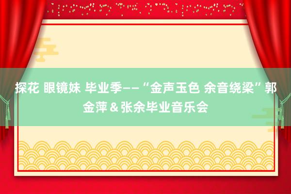 探花 眼镜妹 毕业季——“金声玉色 余音绕梁”郭金萍＆张余毕业音乐会