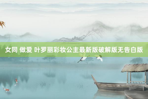 女同 做爱 叶罗丽彩妆公主最新版破解版无告白版