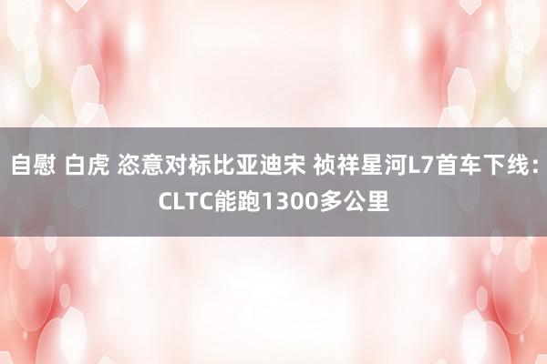 自慰 白虎 恣意对标比亚迪宋 祯祥星河L7首车下线：CLTC能跑1300多公里