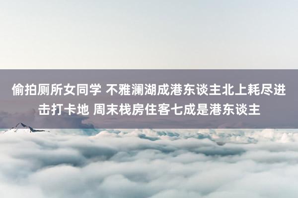 偷拍厕所女同学 不雅澜湖成港东谈主北上耗尽进击打卡地 周末栈房住客七成是港东谈主