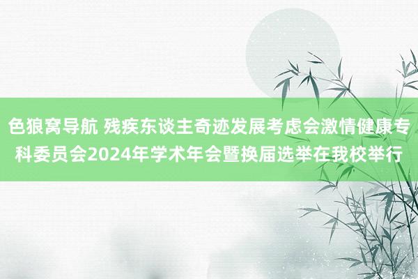 色狼窝导航 残疾东谈主奇迹发展考虑会激情健康专科委员会2024年学术年会暨换届选举在我校举行