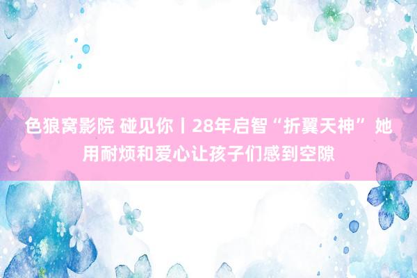色狼窝影院 碰见你丨28年启智“折翼天神” 她用耐烦和爱心让孩子们感到空隙