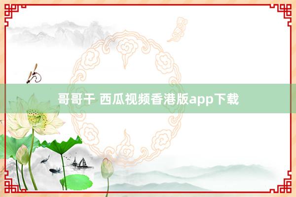 哥哥干 西瓜视频香港版app下载