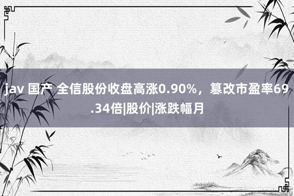 jav 国产 全信股份收盘高涨0.90%，篡改市盈率69.34倍|股价|涨跌幅月