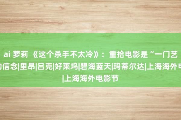 ai 萝莉 《这个杀手不太冷》：重拾电影是“一门艺术”的信念|里昂|吕克|好莱坞|碧海蓝天|玛蒂尔达|上海海外电影节