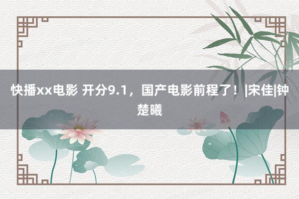 快播xx电影 开分9.1，国产电影前程了！|宋佳|钟楚曦