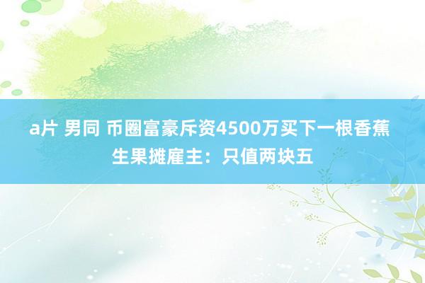 a片 男同 币圈富豪斥资4500万买下一根香蕉 生果摊雇主：只值两块五