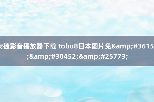 安捷影音播放器下载 tobu8日本图片免&#36153;&#30452;&#25773;