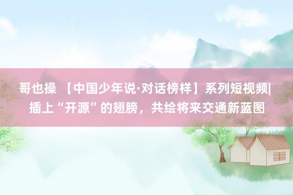 哥也操 【中国少年说·对话榜样】系列短视频| 插上“开源”的翅膀，共绘将来交通新蓝图