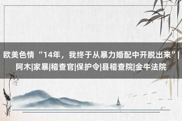欧美色情 “14年，我终于从暴力婚配中开脱出来”|阿木|家暴|稽查官|保护令|县稽查院|金牛法院