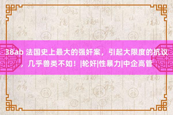 38ab 法国史上最大的强奸案，引起大限度的抗议，几乎兽类不如！|轮奸|性暴力|中企高管