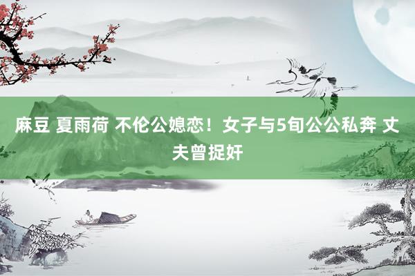 麻豆 夏雨荷 不伦公媳恋！女子与5旬公公私奔 丈夫曾捉奸