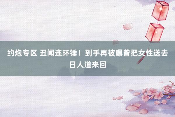 约炮专区 丑闻连环锤！到手再被曝曾把女性送去日人道来回