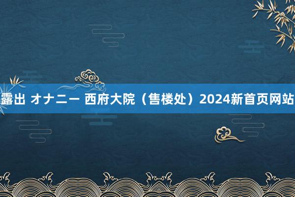 露出 オナニー 西府大院（售楼处）2024新首页网站