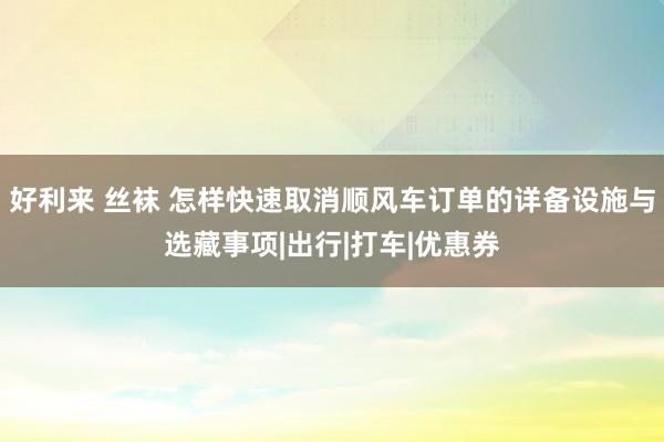 好利来 丝袜 怎样快速取消顺风车订单的详备设施与选藏事项|出行|打车|优惠券