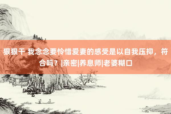 狠狠干 我念念要怜惜爱妻的感受是以自我压抑，符合吗？|亲密|养息师|老婆糊口
