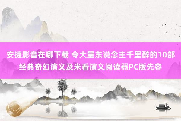 安捷影音在哪下载 令大量东说念主千里醉的10部经典奇幻演义及米看演义阅读器PC版先容
