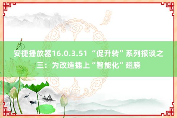 安捷播放器16.0.3.51 “促升转”系列报谈之三：为改造插上“智能化”翅膀