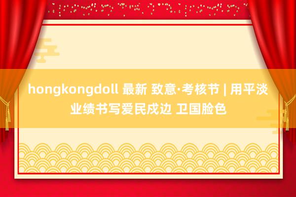 hongkongdoll 最新 致意·考核节 | 用平淡业绩书写爱民戍边 卫国脸色