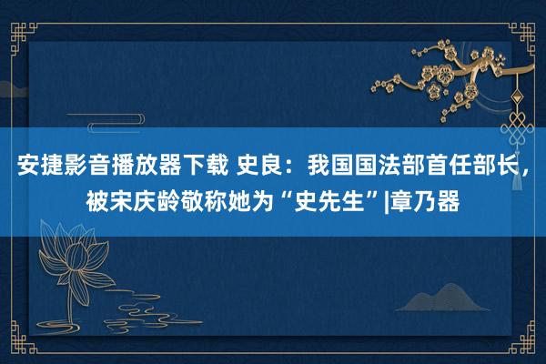 安捷影音播放器下载 史良：我国国法部首任部长，被宋庆龄敬称她为“史先生”|章乃器
