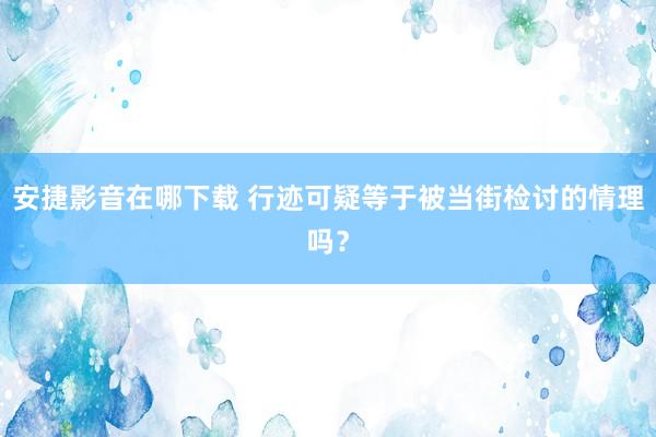 安捷影音在哪下载 行迹可疑等于被当街检讨的情理吗？