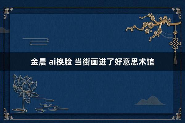 金晨 ai换脸 当街画进了好意思术馆