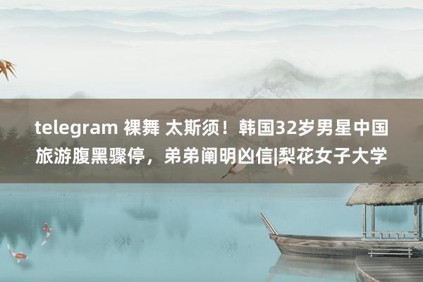 telegram 裸舞 太斯须！韩国32岁男星中国旅游腹黑骤停，弟弟阐明凶信|梨花女子大学