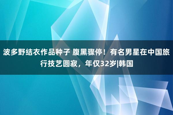 波多野结衣作品种子 腹黑骤停！有名男星在中国旅行技艺圆寂，年仅32岁|韩国