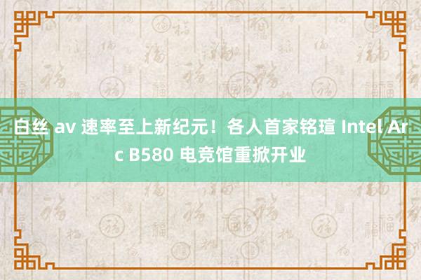 白丝 av 速率至上新纪元！各人首家铭瑄 Intel Arc B580 电竞馆重掀开业