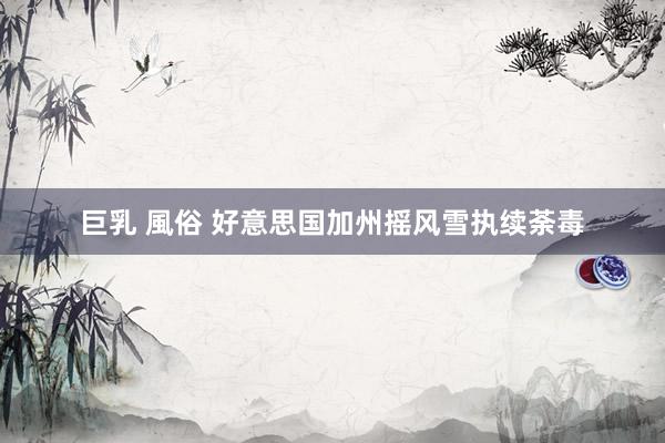 巨乳 風俗 好意思国加州摇风雪执续荼毒