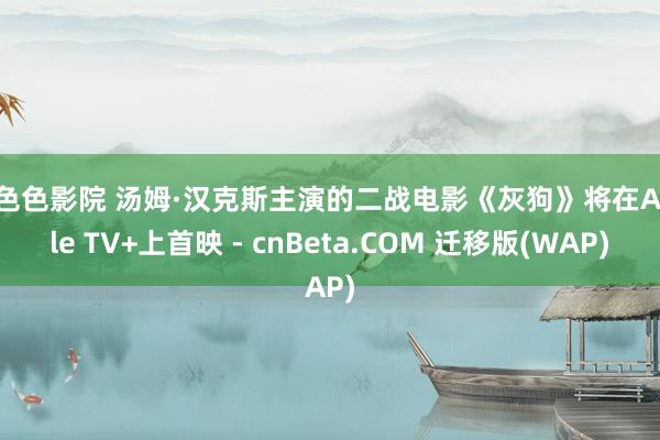 色色色影院 汤姆·汉克斯主演的二战电影《灰狗》将在Apple TV+上首映 - cnBeta.COM 迁移版(WAP)