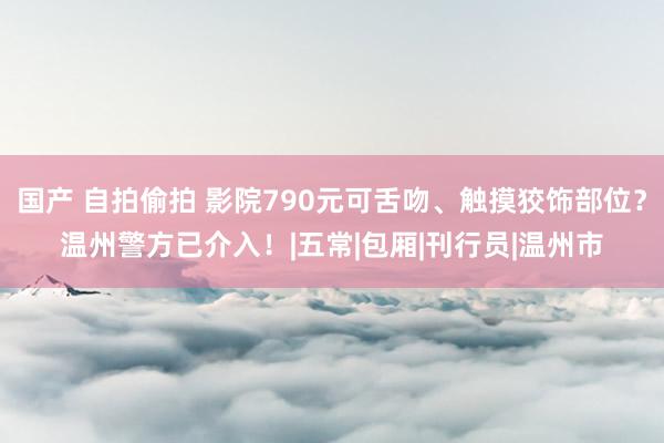 国产 自拍偷拍 影院790元可舌吻、触摸狡饰部位？温州警方已介入！|五常|包厢|刊行员|温州市