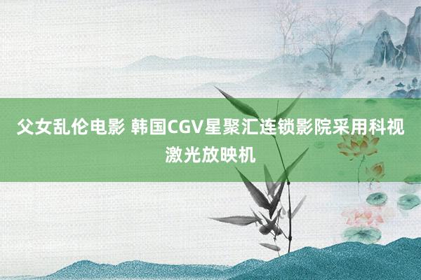 父女乱伦电影 韩国CGV星聚汇连锁影院采用科视激光放映机