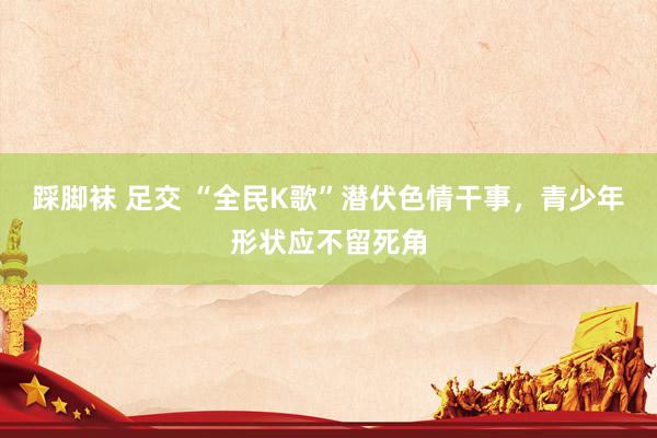 踩脚袜 足交 “全民K歌”潜伏色情干事，青少年形状应不留死角