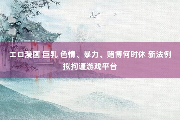 エロ漫画 巨乳 色情、暴力、赌博何时休 新法例拟拘谨游戏平台