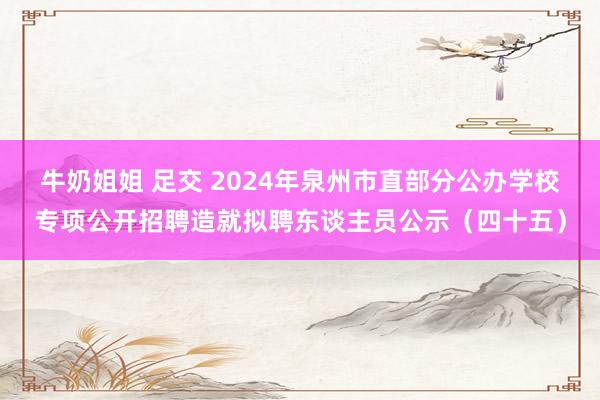 牛奶姐姐 足交 2024年泉州市直部分公办学校专项公开招聘造就拟聘东谈主员公示（四十五）