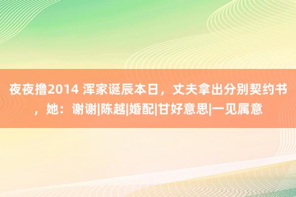 夜夜撸2014 浑家诞辰本日，丈夫拿出分别契约书，她：谢谢|陈越|婚配|甘好意思|一见属意