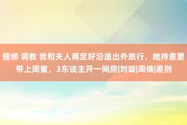 捆绑 调教 我和夫人商定好沿途出外旅行，她持意要带上闺蜜，3东谈主开一间房|刘璇|周倩|差别