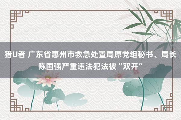 猎U者 广东省惠州市救急处置局原党组秘书、局长陈国强严重违法犯法被“双开”
