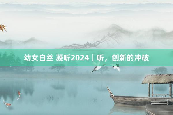 幼女白丝 凝听2024丨听，创新的冲破