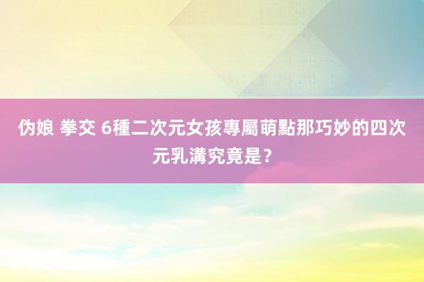 伪娘 拳交 6種二次元女孩專屬萌點　那巧妙的四次元乳溝究竟是？