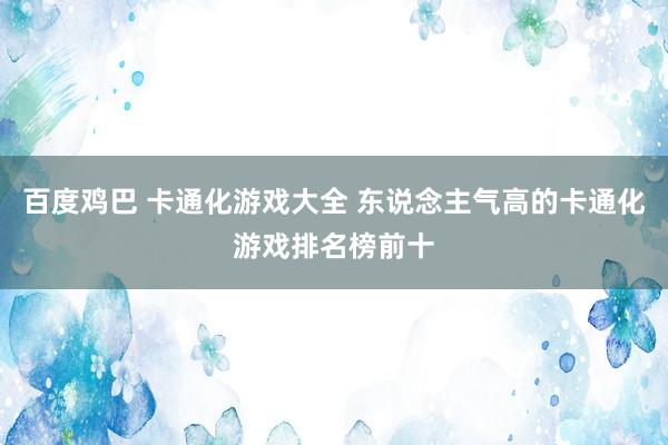 百度鸡巴 卡通化游戏大全 东说念主气高的卡通化游戏排名榜前十