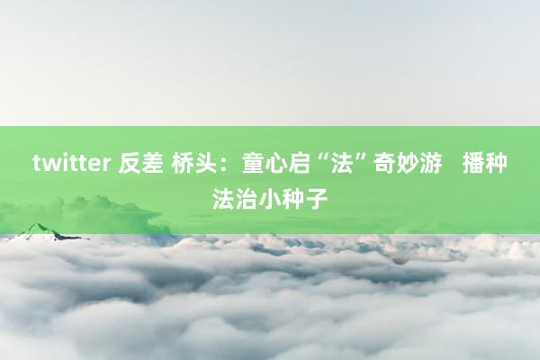 twitter 反差 桥头：童心启“法”奇妙游   播种法治小种子