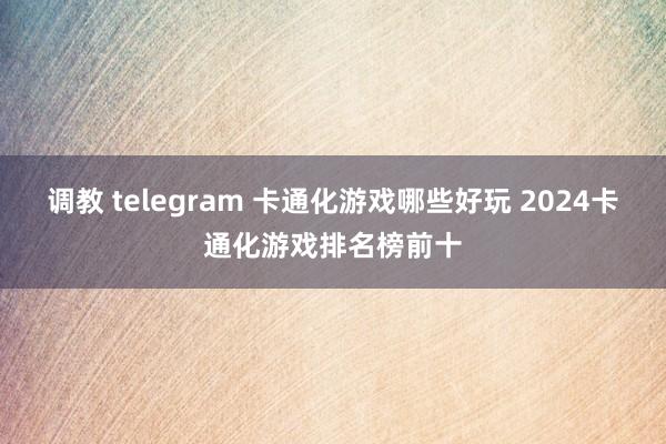 调教 telegram 卡通化游戏哪些好玩 2024卡通化游戏排名榜前十